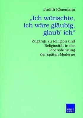 „Ich wünschte, ich wäre gläubig, glaub’ ich.“: Zugänge zu Religion und Religiosität in der Lebensführung der späten Moderne - Judith Könemann - cover