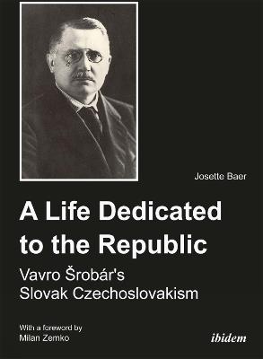 A Life Dedicated to the Republic: Vavro Srobar's Slovak Czechoslovakism - Josette Baer - cover