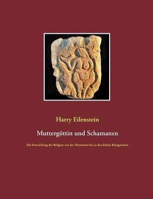 Muttergöttin und Schamanen: Die Entwicklung der Religion von der Altsteinzeit bis zu den frühen Königreichen - Harry Eilenstein - cover
