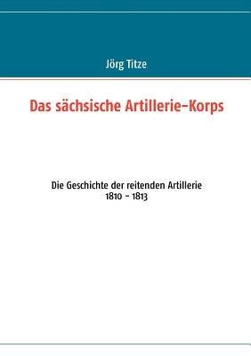 Das sächsische Artillerie-Korps: Die Geschichte der reitenden Artillerie 1810 - 1813 - cover