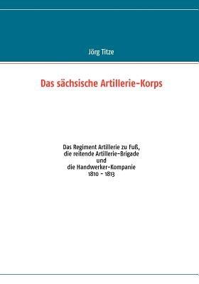 Das sächsische Artillerie-Korps: Das Regiment Artillerie zu Fuß, die reitende Artillerie-Brigade und die Handwerker-Kompanie - Jörg Titze - cover