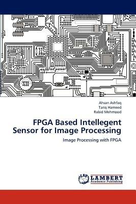 FPGA Based Intellegent Sensor for Image Processing - Ahsan Ashfaq,Tariq Hameed,Rabid Mehmood - cover