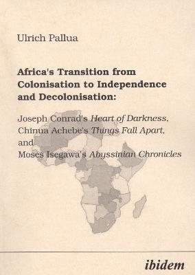 Africa's Transition from Colonisation to Independence and Decolonisation: Joseph Conrad's Heart of Darkness, Chinua Achebe's Things Fall Apart, and Moses Isegawa's Abyssinian Chronicles. - Ulrich Pallua - cover
