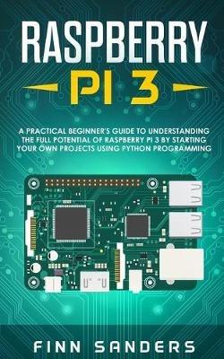 Raspberry Pi 3: A Practical Beginner's Guide To Understanding The Full Potential Of Raspberry Pi 3 By Starting Your Own Projects Using Python Programming - Finn Sanders - cover