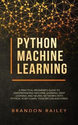 Python Machine Learning: A Practical Beginner's Guide for Understanding Machine Learning, Deep Learning and Neural Networks with Python, Scikit-Learn, Tensorflow and Keras - Brandon Railey - cover
