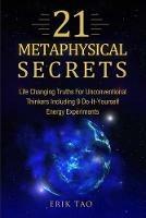 21 Metaphysical Secrets: Life Changing Truths For Unconventional Thinkers Including 9 Do-It-Yourself Energy Experiments - Erik Tao - cover