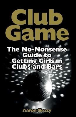 Club Game: The No-Nonsense Guide to Getting Girls in Clubs and Bars - Aaron Sleazy - cover