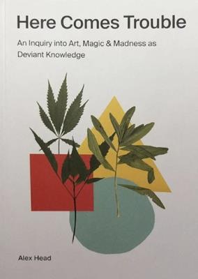 Here Comes Trouble: An Inquiry into Art, Magic & Madness as Deviant Knowledge - Alex Head - cover