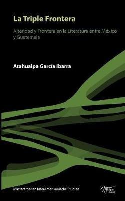 La Triple Frontera: Alteridad y frontera en la Literatura entre México y Guatemala - Atahualpa García Ibarra - cover