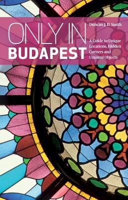 Only in Budapest: A Guide to Unique Locations, Hidden Corners and Unusual Objects - Duncan J. D. Smith - cover