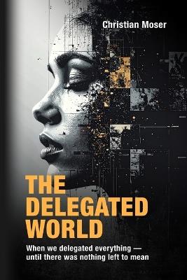 The Delegated World: When we delegated everything - until there was nothing left to mean - Christian Moser - cover