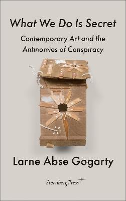 What We Do Is Secret: Contemporary Art and the Antinomies of Conspiracy - Larne Abse Gogarty - cover