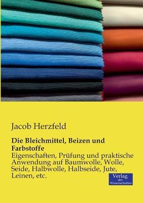 Die Bleichmittel, Beizen und Farbstoffe: Eigenschaften, Prüfung und praktische Anwendung auf Baumwolle, Wolle, Seide, Halbwolle, Halbseide, Jute, Leinen, etc. - Jacob Herzfeld - cover