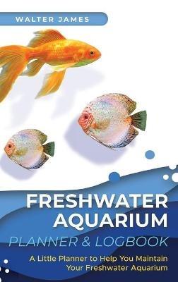 Freshwater Aquarium Planner & Logbook: A Little Planner to Help You Maintain Your Freshwater Aquarium - Walter James - cover