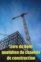Livre de bord quotidien du chantier de construction: Cadeau pour le contremaitre afin qu'il puisse enregistrer les horaires, les activites quotidiennes, l'equipement, les problemes de securite et bien d'autres choses encore - Helene Siteaux - cover