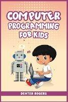 Computer Programming for Kids: An Easy Step-by-Step Guide For Young Programmers To Learn Coding Skills (2022 Crash Course for Newbies) - Dexter Rogers - cover