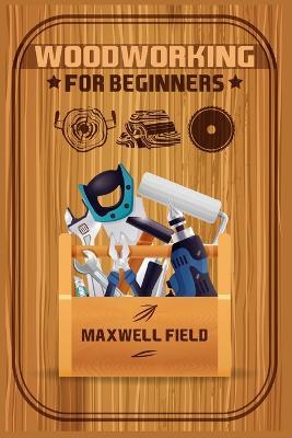 Woodworking for Beginners: Learn the fundamentals of woodworking, from the tools at your disposal to the techniques you'll use most often (2022 Guide for Newbies) - Maxwell Field - cover
