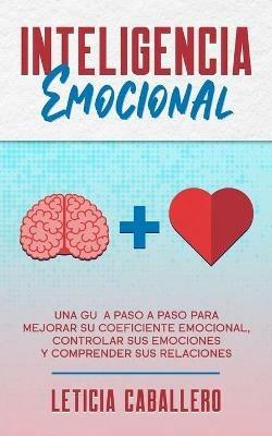 Inteligencia Emocional: Una guia paso a paso para mejorar su coeficiente emocional, controlar sus emociones y comprender sus relaciones - Leticia Caballero - cover