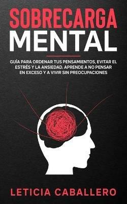 Sobrecarga mental: Guia para ordenar tus pensamientos, evitar el estres y la ansiedad. Aprende a no pensar en exceso y a vivir sin preocupaciones - Leticia Caballero - cover