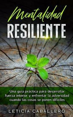 Mentalidad Resiliente: Una guia practica para desarrollar fuerza interior y enfrentar la adversidad cuando las cosas se ponen dificiles - Leticia Caballero - cover