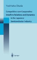 Competitive-Cum-Cooperative Interfirm Relations and Dynamics in the Japanese Semiconductor Industry: Japanese Semiconductor Industry in Its Golden Age (1977-1992) - Yoshitaka Okada - cover