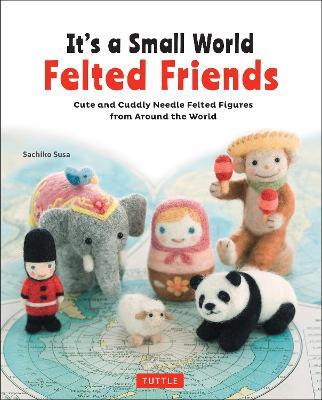 It's a Small World Felted Friends by Sachiko Susa: Cute and Cuddly Needle Felted Figures from Around the World - Sachiko Susa - cover
