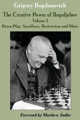 Creative Power of Bogoljubov Volume I: Pawn Play, Sacrifices, Restriction and More, The - Grigory Bogdanovich - cover