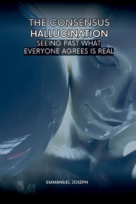 The Consensus Hallucination, Seeing Past What Everyone Agrees Is Real - Emmanuel Joseph - cover