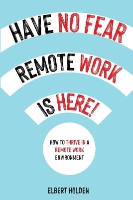 Have No Fear, Remote Work Is Here! How to Thrive in a Remote Work Environment - Elbert Holden - cover