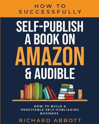 How To Successfully Self-Publish A Book On Amazon & Audible: How To Build A Profitable Self-Publishing Business: How To Build A Profitable Self-Publishing Business:: How To Build A Profitable Self-Publishing Business - Richard Abbott - cover