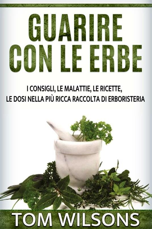 Guarire con le erbe. I consigli, le malattie, le ricette, le dosi nella più ricca raccolta di erboristeria - Tom Wilsons - ebook