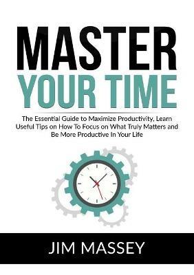 Master Your Time: The Essential Guide to Maximize Productivity, Learn Useful Tips on How To Focus on What Truly Matters and Be More Productive In Your Life - Jim Massey - cover