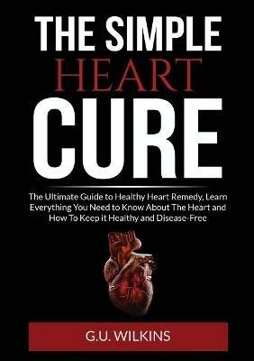 The Simple Heart Cure: The Ultimate Guide to Healthy Heart Remedy, Learn Everything You Need to Know About The Heart and How To Keep it Healthy and Disease-Free - G U Wilkins - cover