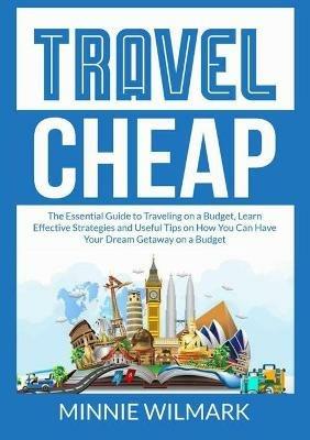 Travel Cheap: The Essential Guide to Traveling on a Budget, Learn Effective Strategies and Useful Tips on How You Can Have Your Dream Getaway on a Budget - Minnie Wilmark - cover