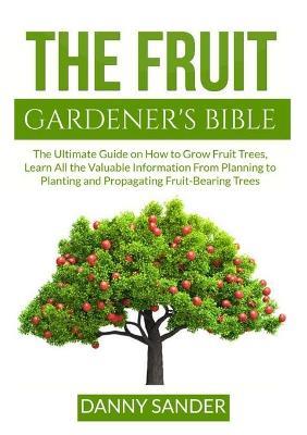 The Fruit Gardener's Bible: The Ultimate Guide on How to Grow Fruit Trees, Learn All the Valuable Information From Planning to Planting and Propagating Fruit-Bearing Trees - Danny Sander - cover