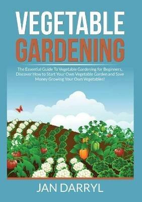 Vegetable Gardening: The Essential Guide To Vegetable Gardening for Beginners, Discover How to Start Your Own Vegetable Garden and Save Money Growing Your Own Vegetables! - Jan Darryl - cover