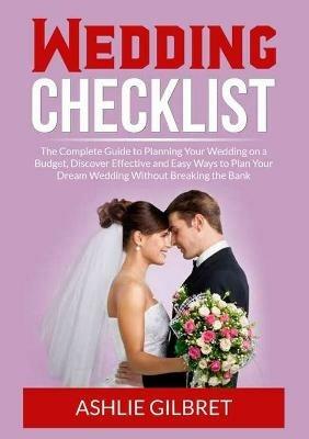 Wedding Checklist: The Complete Guide to Planning Your Wedding on a Budget, Discover Effective and Easy Ways to Plan Your Dream Wedding Without Breaking the Bank - Ashlie Gilbret - cover