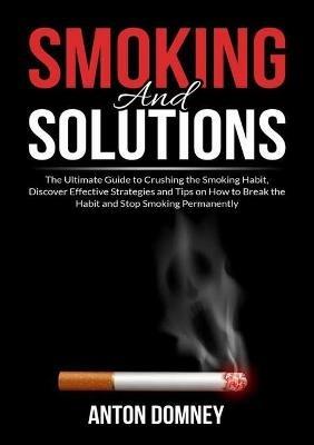 Smoking and Solutions: The Ultimate Guide to Crushing the Smoking Habit, Discover Effective Strategies and Tips on How to Break the Habit and Stop Smoking Permanently - Anton Domney - cover
