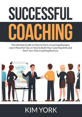 Successful Coaching: The Ultimate Guide on How to Start a Coaching Business, Learn Powerful Tips on How to Build Your Coaching Skills and Start Your Own Coaching Business - Kim York - cover