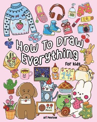 How to Draw Everything for Kids: 101 Cute Drawings of Cute Stuff, Animals, Food, Desserts, Clothes, Garden, and More! - Ari Penrose - cover