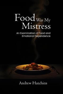 Food Was My Mistress: An Examination of Food and Emotional Dependence - Andrew Hutchins - cover