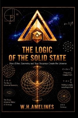 THE LOGIC OF THE SOLID STATE How the Æther, Geometry, and your Biofield create the Universe. - W H Amelines - cover