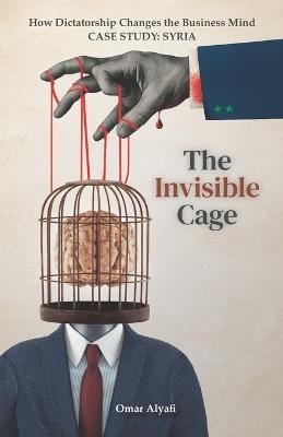 The Invisible Cage: How Dictatorship Changes the Business Mind - Case Study: Syria - Omar Alyafi - cover