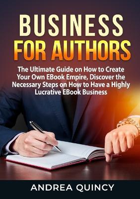 Business for Authors: The Ultimate Guide on How to Create Your Own EBook Empire, Discover the Necessary Steps on How to Have a Highly Lucrative EBook Business - Andrea Quincy - cover