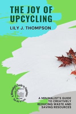 The Joy of Upcycling: A Minimalist's Guide to Creatively Reducing Waste and Saving Resources - Lily J Thompson - cover