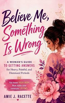 Believe Me, Something Is Wrong: A Woman's Guide to Getting Answers for Heavy, Painful, and Dismissed Periods - Amie J Racette - cover