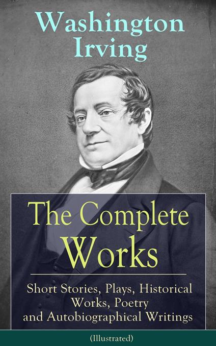 The Complete Works of Washington Irving: Short Stories, Plays, Historical Works, Poetry and Autobiographical Writings (Illustrated)