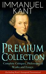 IMMANUEL KANT Premium Collection: Complete Critiques, Philosophical Works and Essays (Including Kant's Inaugural Dissertation)