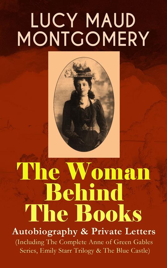 LUCY MAUD MONTGOMERY - The Woman Behind The Books: Autobiography & Private Letters (Including The Complete Anne of Green Gables Series, Emily Starr Trilogy & The Blue Castle)