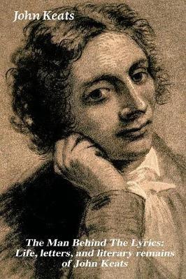 The Man Behind The Lyrics: Life, letters, and literary remains of John Keats: Complete Letters and Two Extensive Biographies of one of the most beloved English Romantic poets - John Keats - cover